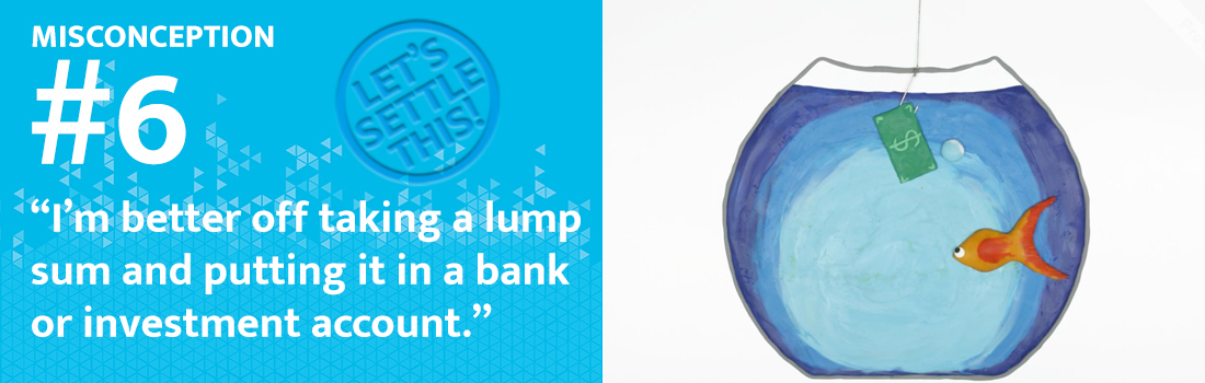 MISCONCEPTION #6: “I’m better off taking a lump sum and putting it in a bank or investment account.”